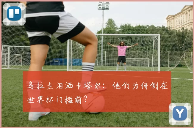 乌拉圭泪洒卡塔尔:他们为何倒在世界杯门槛前?