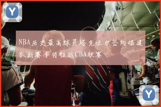NBA历史最高球员塔克法尔签约福建队新赛季将征战CBA联赛