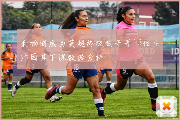 利物浦成为英超终极刽子手13位主帅因其下课数据分析