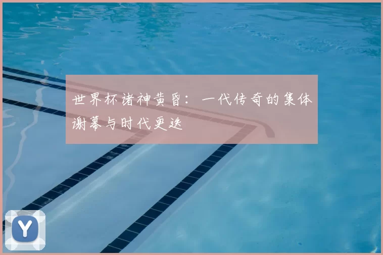 世界杯诸神黄昏：一代传奇的集体谢幕与时代更迭