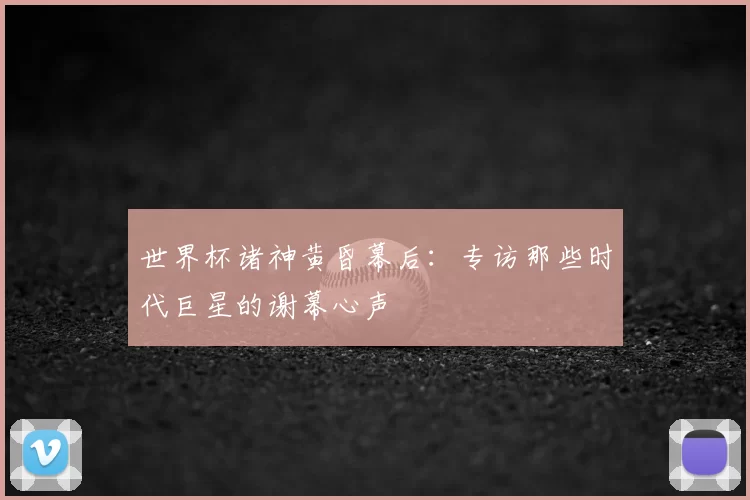 世界杯诸神黄昏幕后:专访那些时代巨星的谢幕心声