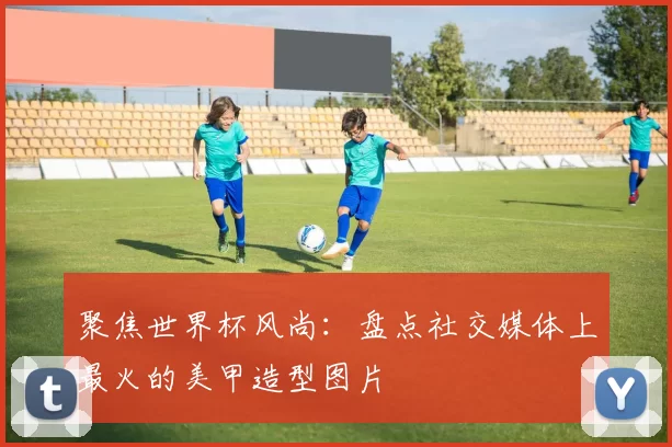 聚焦世界杯风尚：盘点社交媒体上最火的美甲造型图片