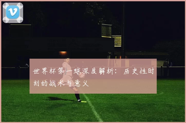 世界杯第一球深度解析:历史性时刻的战术与意义
