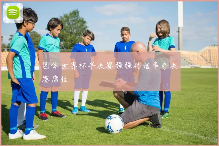 团体世界杯半决赛强强对话争夺决赛席位