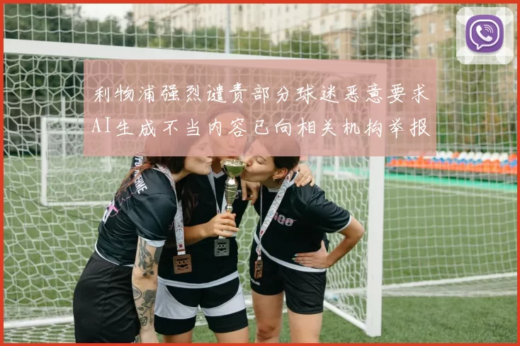 利物浦强烈谴责部分球迷恶意要求AI生成不当内容已向相关机构举报