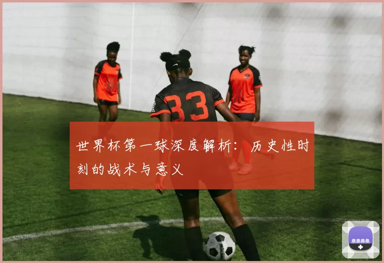 世界杯第一球深度解析:历史性时刻的战术与意义