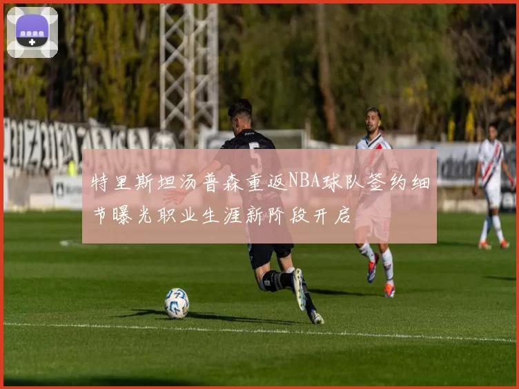 特里斯坦汤普森重返NBA球队签约细节曝光职业生涯新阶段开启