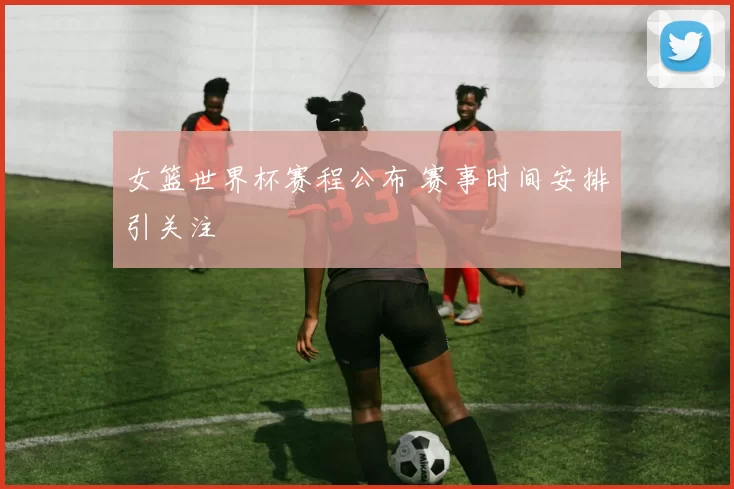 女篮世界杯赛程公布 赛事时间安排引关注