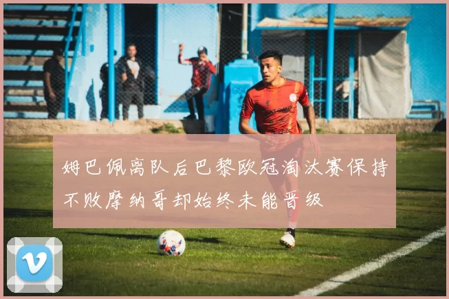 姆巴佩离队后巴黎欧冠淘汰赛保持不败摩纳哥却始终未能晋级