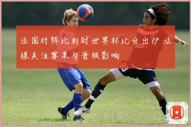 法国对阵比利时世界杯比分出炉 法媒关注赛果与晋级影响
