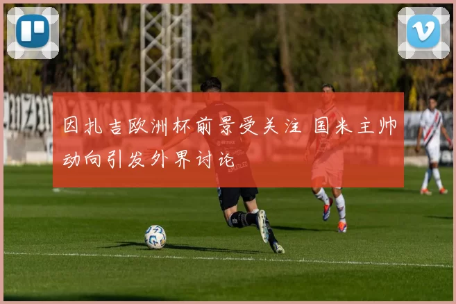 因扎吉欧洲杯前景受关注 国米主帅动向引发外界讨论