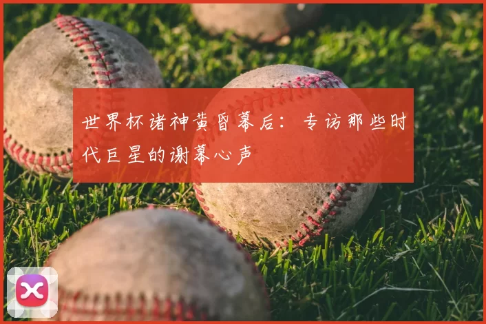 世界杯诸神黄昏幕后：专访那些时代巨星的谢幕心声