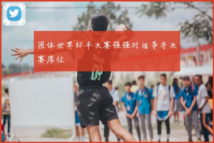 团体世界杯半决赛强强对话争夺决赛席位