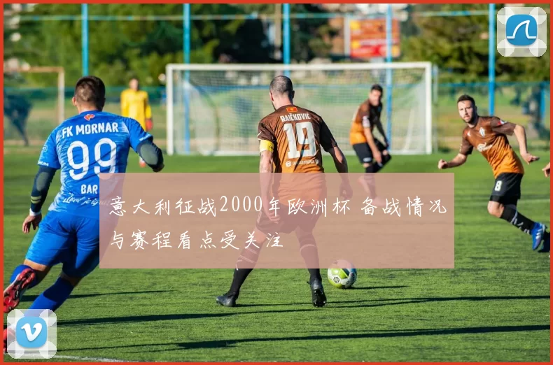 意大利征战2000年欧洲杯 备战情况与赛程看点受关注
