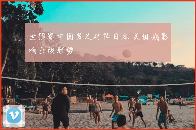 世预赛中国男足对阵日本 关键战影响出线形势