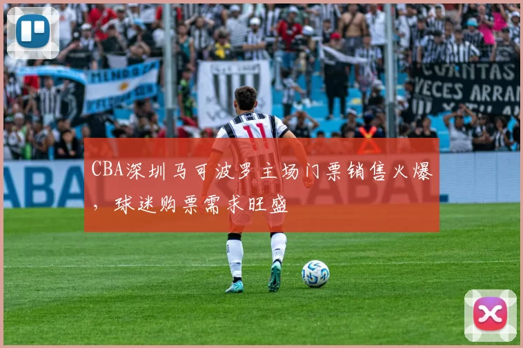 CBA深圳马可波罗主场门票销售火爆，球迷购票需求旺盛