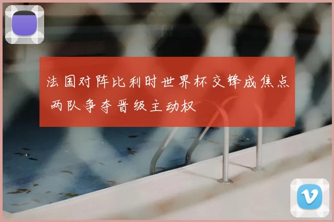 法国对阵比利时世界杯交锋成焦点 两队争夺晋级主动权