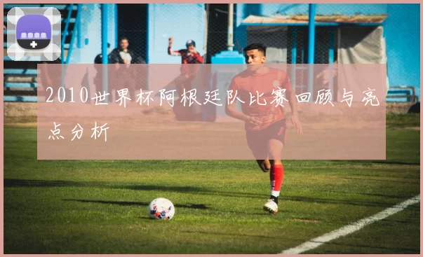 2010世界杯阿根廷队比赛回顾与亮点分析
