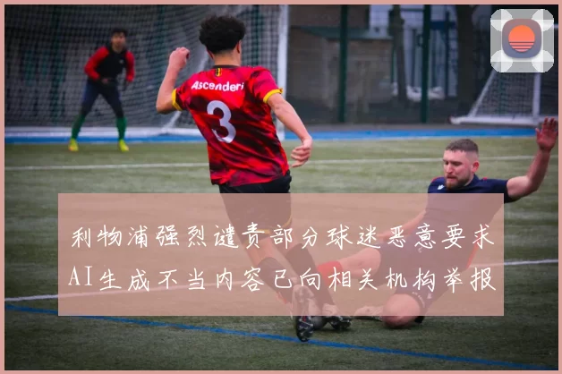 利物浦强烈谴责部分球迷恶意要求AI生成不当内容已向相关机构举报