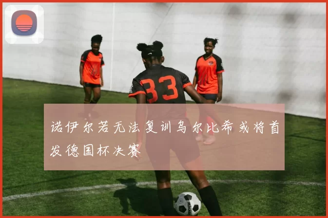 诺伊尔若无法复训乌尔比希或将首发德国杯决赛