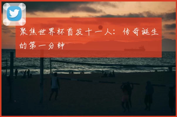 聚焦世界杯首发十一人：传奇诞生的第一分钟