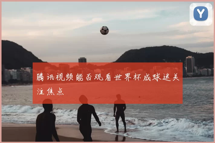 腾讯视频能否观看世界杯成球迷关注焦点