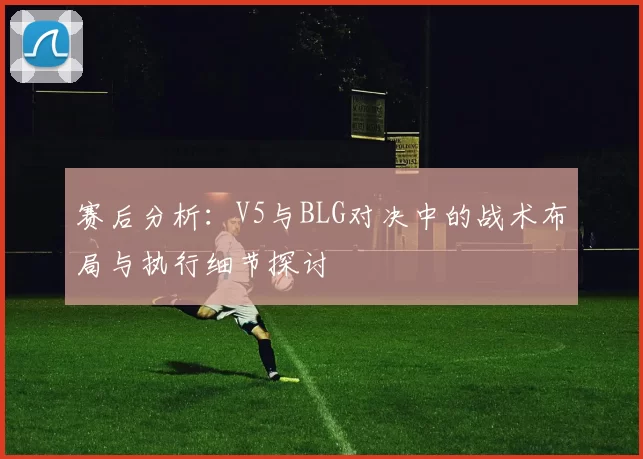 赛后分析:V5与BLG对决中的战术布局与执行细节探讨