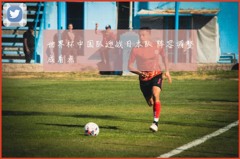 世界杯中国队迎战日本队 阵容调整成看点