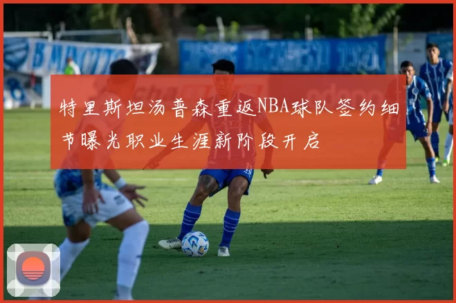 特里斯坦汤普森重返NBA球队签约细节曝光职业生涯新阶段开启