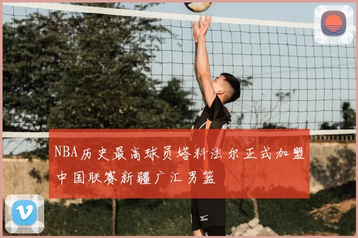 NBA历史最高球员塔科法尔正式加盟中国联赛新疆广汇男篮