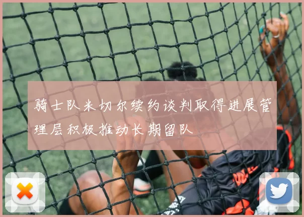 骑士队米切尔续约谈判取得进展管理层积极推动长期留队
