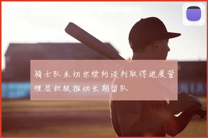 骑士队米切尔续约谈判取得进展管理层积极推动长期留队