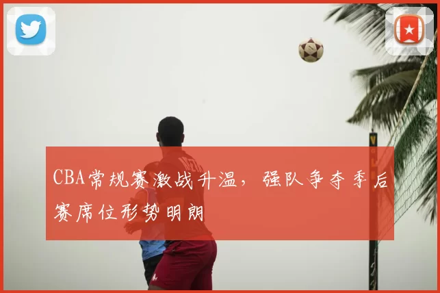 CBA常规赛激战升温,强队争夺季后赛席位形势明朗