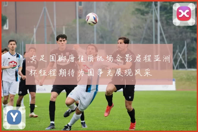 女足国脚唐佳丽机场合影启程亚洲杯征程期待为国争光展现风采