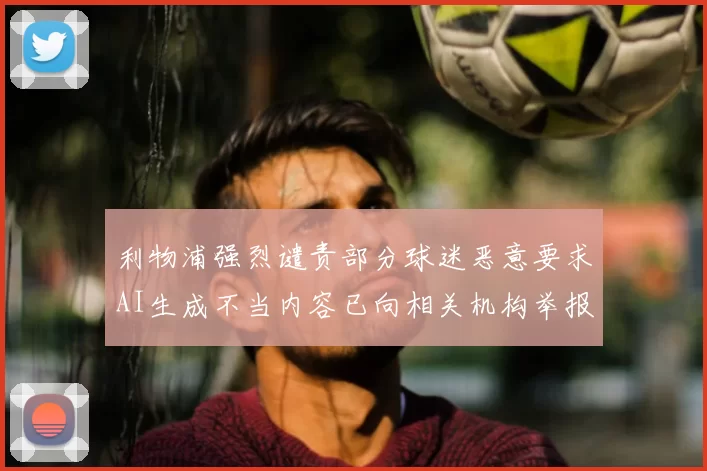 利物浦强烈谴责部分球迷恶意要求AI生成不当内容已向相关机构举报