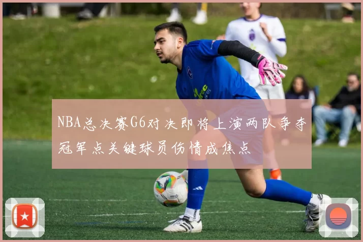 NBA总决赛G6对决即将上演两队争夺冠军点关键球员伤情成焦点
