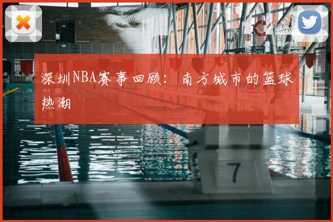 深圳NBA赛事回顾：南方城市的篮球热潮