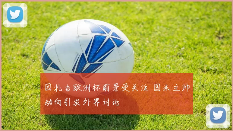 因扎吉欧洲杯前景受关注 国米主帅动向引发外界讨论