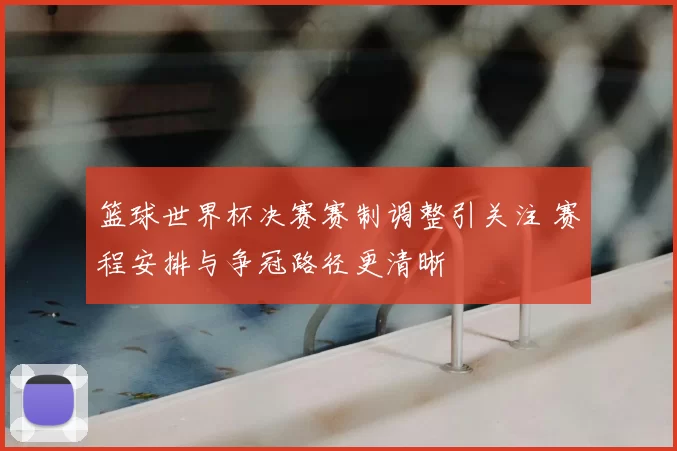篮球世界杯决赛赛制调整引关注 赛程安排与争冠路径更清晰