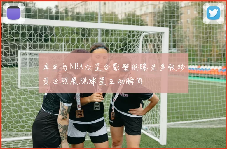 库里与NBA众星合影壁纸曝光多张珍贵合照展现球星互动瞬间