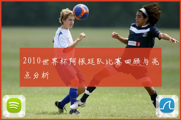 2010世界杯阿根廷队比赛回顾与亮点分析