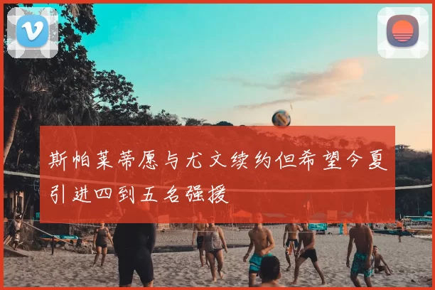 斯帕莱蒂愿与尤文续约但希望今夏引进四到五名强援