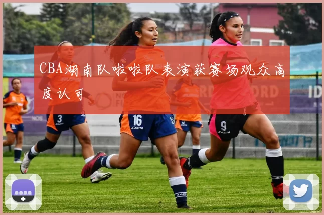 CBA湖南队啦啦队表演获赛场观众高度认可