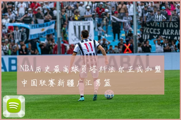 NBA历史最高球员塔科法尔正式加盟中国联赛新疆广汇男篮