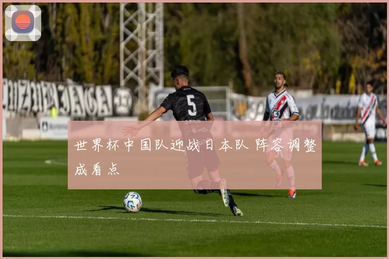 世界杯中国队迎战日本队 阵容调整成看点