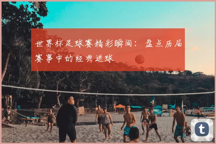 世界杯足球赛精彩瞬间:盘点历届赛事中的经典进球