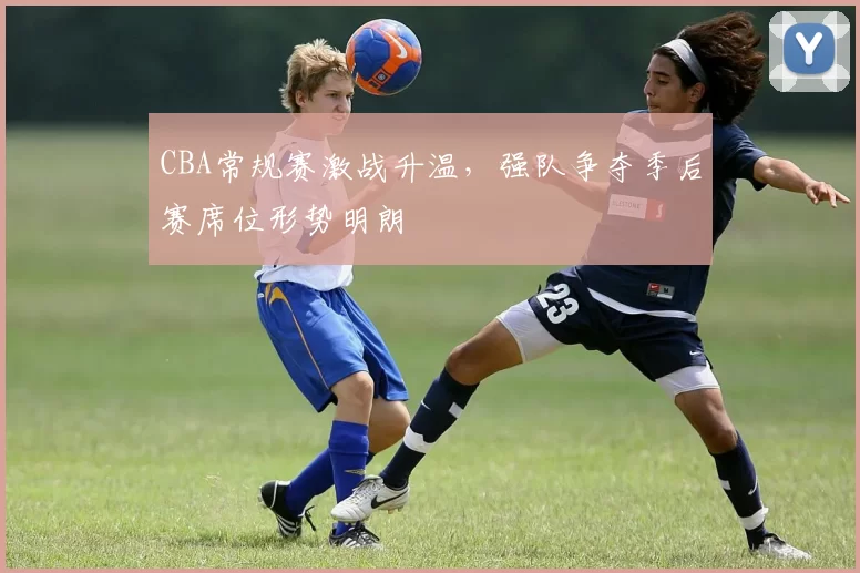 CBA常规赛激战升温，强队争夺季后赛席位形势明朗