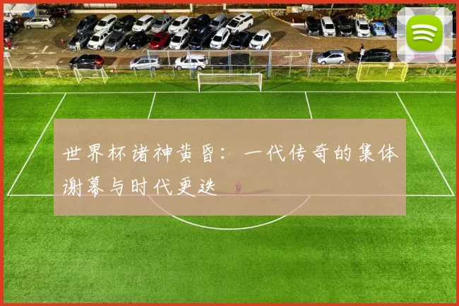 世界杯诸神黄昏:一代传奇的集体谢幕与时代更迭