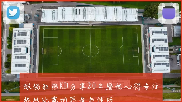 球场狂热KD分享20年磨练心得专注终结比赛的思考与技巧