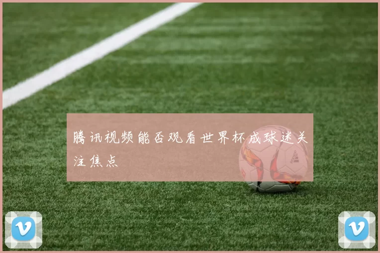 腾讯视频能否观看世界杯成球迷关注焦点